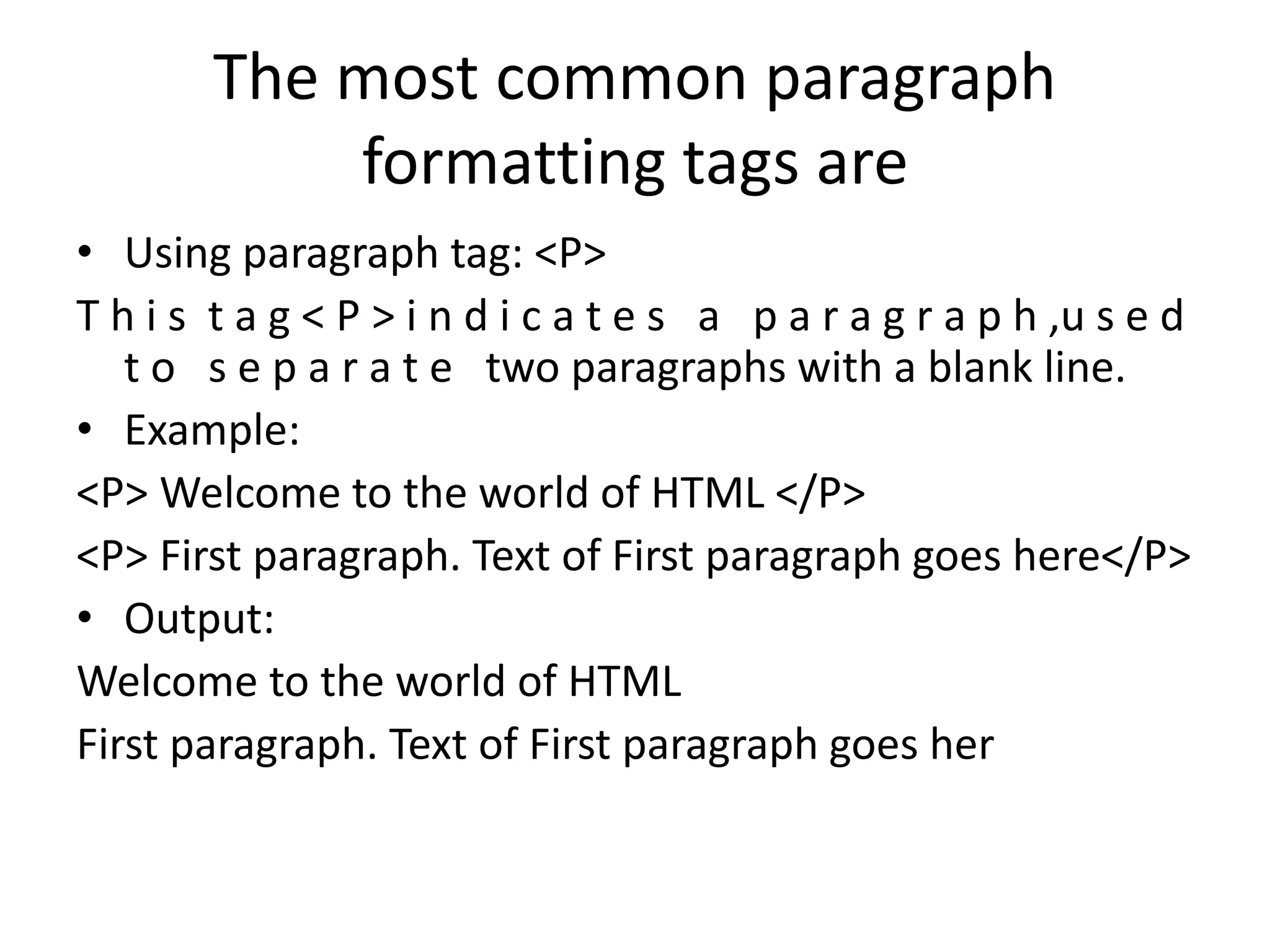The most common paragraph
formatting tags are
• Using paragraph tag: <P>
T h i s t a g < P > i n d i c a t e s a p a r a g r a p h ,u s e d
t o s e p a r a t e two paragraphs with a blank line.
• Example:
<P> Welcome to the world of HTML </P>
<P> First paragraph. Text of First paragraph goes here</P>
• Output:
Welcome to the world of HTML
First paragraph. Text of First paragraph goes her
 
