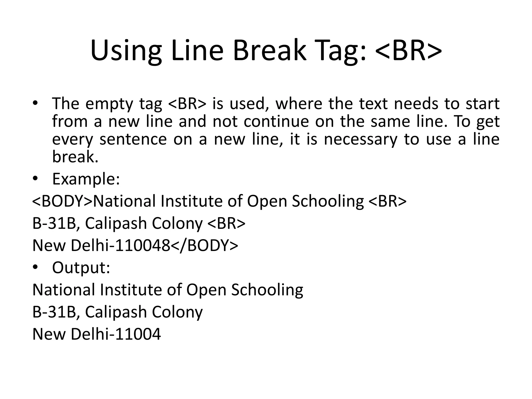 Using Line Break Tag: <BR>
• The empty tag <BR> is used, where the text needs to start
from a new line and not continue on the same line. To get
every sentence on a new line, it is necessary to use a line
break.
• Example:
<BODY>National Institute of Open Schooling <BR>
B-31B, Calipash Colony <BR>
New Delhi-110048</BODY>
• Output:
National Institute of Open Schooling
B-31B, Calipash Colony
New Delhi-11004
 