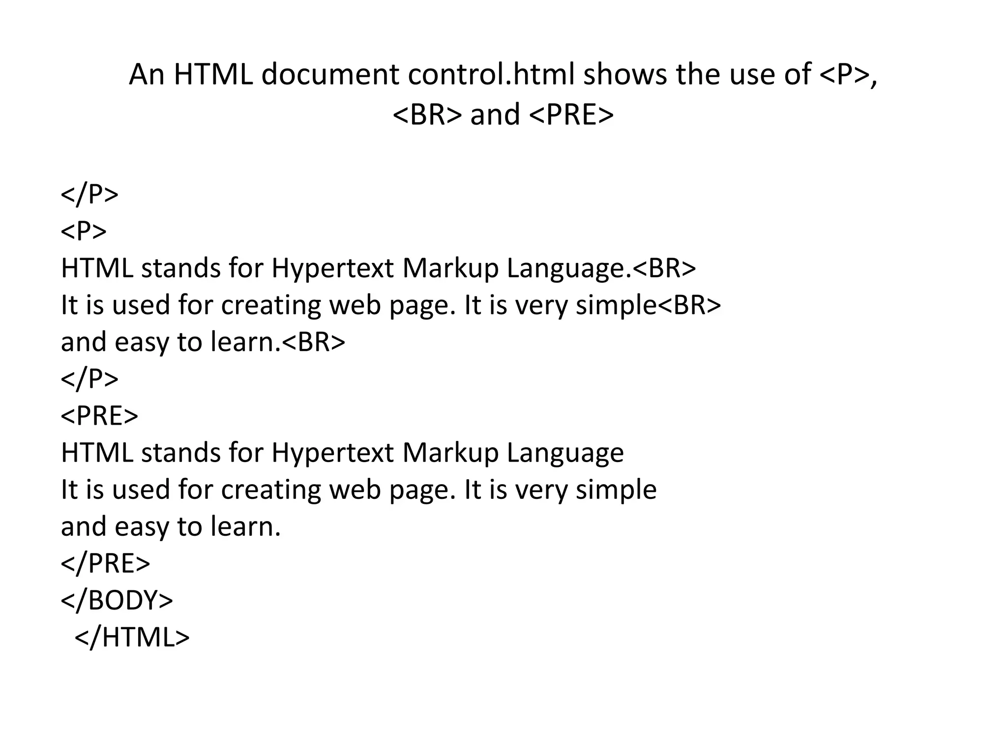 An HTML document control.html shows the use of <P>,
<BR> and <PRE>
</P>
<P>
HTML stands for Hypertext Markup Language.<BR>
It is used for creating web page. It is very simple<BR>
and easy to learn.<BR>
</P>
<PRE>
HTML stands for Hypertext Markup Language
It is used for creating web page. It is very simple
and easy to learn.
</PRE>
</BODY>
</HTML>
 