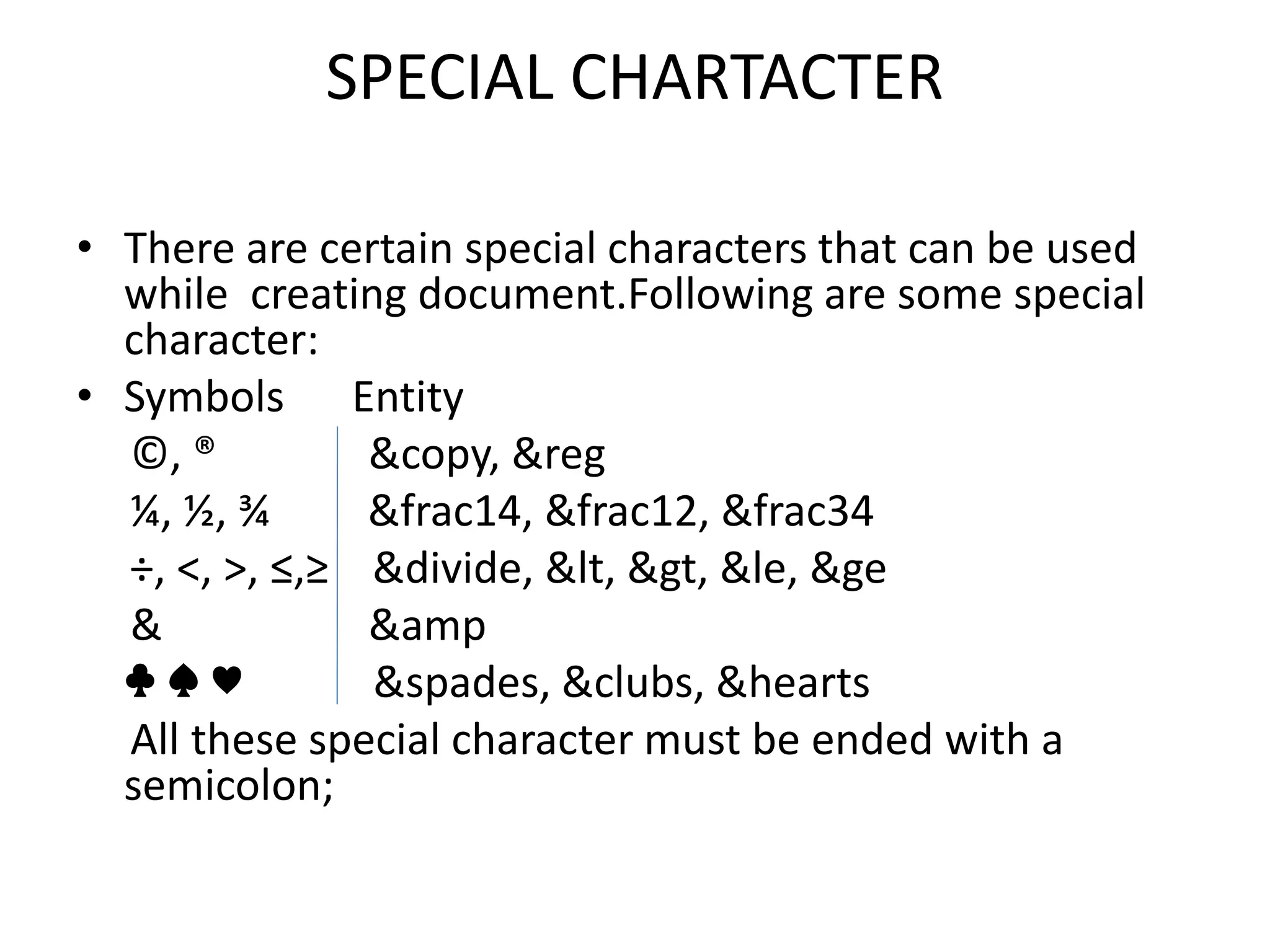 SPECIAL CHARTACTER
• There are certain special characters that can be used
while creating document.Following are some special
character:
• Symbols Entity
©, ® &copy, &reg
¼, ½, ¾ &frac14, &frac12, &frac34
÷, <, >, ≤,≥ &divide, &lt, &gt, &le, &ge
& &amp
♣ ♠ ♥ &spades, &clubs, &hearts
All these special character must be ended with a
semicolon;
 