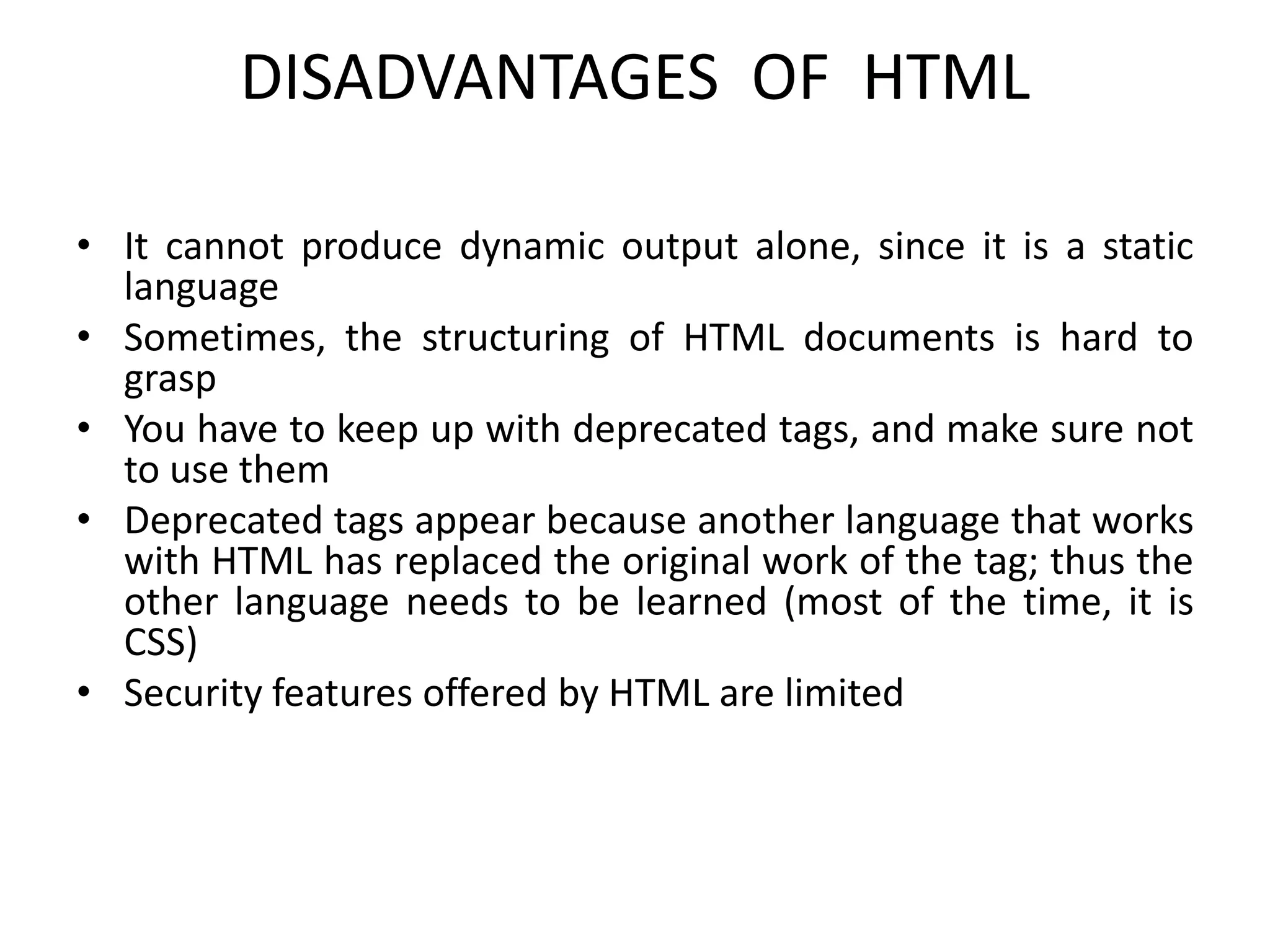 DISADVANTAGES OF HTML
• It cannot produce dynamic output alone, since it is a static
language
• Sometimes, the structuring of HTML documents is hard to
grasp
• You have to keep up with deprecated tags, and make sure not
to use them
• Deprecated tags appear because another language that works
with HTML has replaced the original work of the tag; thus the
other language needs to be learned (most of the time, it is
CSS)
• Security features offered by HTML are limited
 