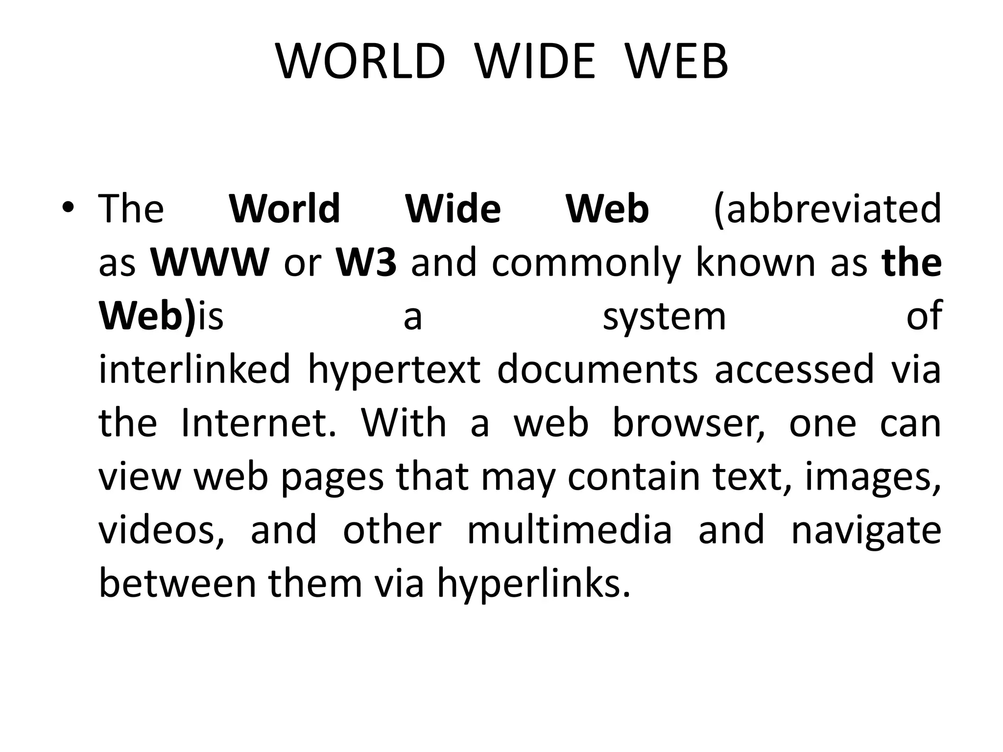 WORLD WIDE WEB
• The World Wide Web (abbreviated
as WWW or W3 and commonly known as the
Web)is a system of
interlinked hypertext documents accessed via
the Internet. With a web browser, one can
view web pages that may contain text, images,
videos, and other multimedia and navigate
between them via hyperlinks.
 