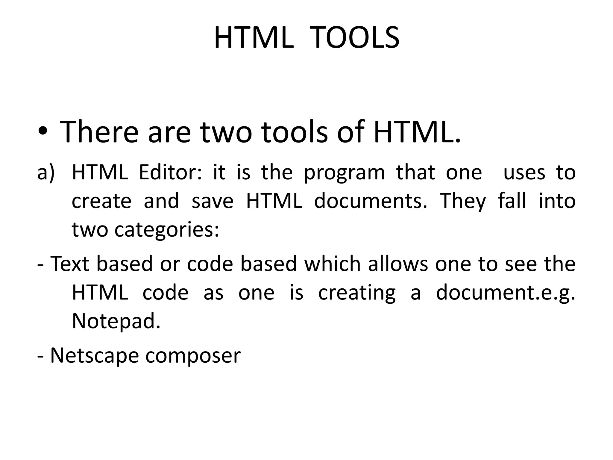 HTML TOOLS
• There are two tools of HTML.
a) HTML Editor: it is the program that one uses to
create and save HTML documents. They fall into
two categories:
- Text based or code based which allows one to see the
HTML code as one is creating a document.e.g.
Notepad.
- Netscape composer
 