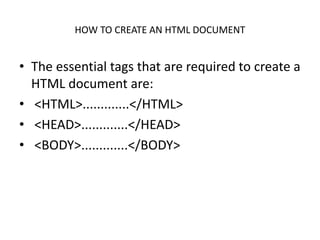 HOW TO CREATE AN HTML DOCUMENT
• The essential tags that are required to create a
HTML document are:
• <HTML>.............</HTML>
• <HEAD>.............</HEAD>
• <BODY>.............</BODY>
 