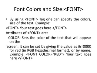 Font Colors and Size:<FONT>
• By using <FONT> Tag one can specify the colors,
size of the text. Example:
<FONT> Your text goes here </FONT>
Attributes of <FONT> are:
- COLOR: Sets the color of the text that will appear
on the
screen. It can be set by giving the value as #rr0000
for red (in RGB hexadecimal format), or by name.
Example: <FONT COLOR="RED"> Your text goes
here </FONT>
 