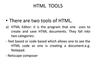 HTML TOOLS
• There are two tools of HTML.
a) HTML Editor: it is the program that one uses to
create and save HTML documents. They fall into
two categories:
- Text based or code based which allows one to see the
HTML code as one is creating a document.e.g.
Notepad.
- Netscape composer
 
