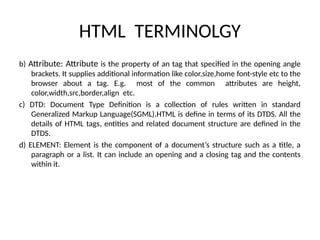 HTML TERMINOLGY
b) Attribute: Attribute is the property of an tag that specified in the opening angle
brackets. It supplies additional information like color,size,home font-style etc to the
browser about a tag. E.g. most of the common attributes are height,
color,width,src,border,align etc.
c) DTD: Document Type Definition is a collection of rules written in standard
Generalized Markup Language(SGML).HTML is define in terms of its DTDS. All the
details of HTML tags, entities and related document structure are defined in the
DTDS.
d) ELEMENT: Element is the component of a document’s structure such as a title, a
paragraph or a list. It can include an opening and a closing tag and the contents
within it.
 