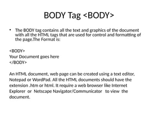 BODY Tag <BODY>
• The BODY tag contains all the text and graphics of the document
with all the HTML tags that are used for control and formatting of
the page.The Format is:
<BODY>
Your Document goes here
</BODY>
An HTML document, web page can be created using a text editor,
Notepad or WordPad. All the HTML documents should have the
extension .htm or html. It require a web browser like Internet
Explorer or Netscape Navigator/Communicator to view the
document.
 