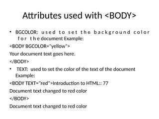 Attributes used with <BODY>
• BGCOLOR: u s e d t o s e t t h e b a c k g r o u n d c o l o r
f o r t h e document Example:
<BODY BGCOLOR="yellow">
Your document text goes here.
</BODY>
• TEXT: used to set the color of the text of the document
Example:
<BODY TEXT="red">Introduction to HTML:: 77
Document text changed to red color
</BODY>
Document text changed to red color
 