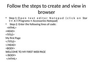 Follow the steps to create and view in
browser
• Step-1: O p e n t e x t e d i t o r N o t e p a d ( c l i c k o n Star
t→ A l l Programs→ Accessories Notepad)
• Step-2: Enter the following lines of code:
<HTML>
<HEAD>
<TITLE>
My first Page
</TITLE>
</HEAD>
<BODY>
WELCOME TO MY FIRST WEB PAGE
</BODY>
</HTML>
 