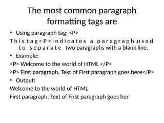 The most common paragraph
formatting tags are
• Using paragraph tag: <P>
T h i s t a g < P > i n d i c a t e s a p a r a g r a p h ,u s e d
t o s e p a r a t e two paragraphs with a blank line.
• Example:
<P> Welcome to the world of HTML </P>
<P> First paragraph. Text of First paragraph goes here</P>
• Output:
Welcome to the world of HTML
First paragraph. Text of First paragraph goes her
 
