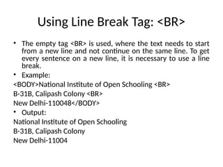 Using Line Break Tag: <BR>
• The empty tag <BR> is used, where the text needs to start
from a new line and not continue on the same line. To get
every sentence on a new line, it is necessary to use a line
break.
• Example:
<BODY>National Institute of Open Schooling <BR>
B-31B, Calipash Colony <BR>
New Delhi-110048</BODY>
• Output:
National Institute of Open Schooling
B-31B, Calipash Colony
New Delhi-11004
 