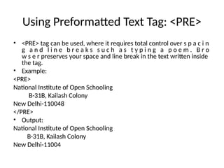 Using Preformatted Text Tag: <PRE>
• <PRE> tag can be used, where it requires total control over s p a c i n
g a n d l i n e b r e a k s s u c h a s t y p i n g a p o e m . B r o
w s e r preserves your space and line break in the text written inside
the tag.
• Example:
<PRE>
National Institute of Open Schooling
B-31B, Kailash Colony
New Delhi-110048
</PRE>
• Output:
National Institute of Open Schooling
B-31B, Kailash Colony
New Delhi-11004
 