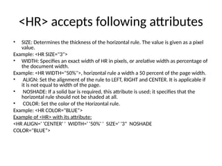 <HR> accepts following attributes
• SIZE: Determines the thickness of the horizontal rule. The value is given as a pixel
value.
Example: <HR SIZE="3">
• WIDTH: Specifies an exact width of HR in pixels, or arelative width as percentage of
the document width.
Example: <HR WIDTH="50%">, horizontal rule a width a 50 percent of the page width.
• ALIGN: Set the alignment of the rule to LEFT, RIGHT and CENTER. It is applicable if
it is not equal to width of the page.
• NOSHADE: If a solid bar is required, this attribute is used; it specifies that the
horizontal rule should not be shaded at all.
• COLOR: Set the color of the Horizontal rule.
Example: <HR COLOR="BLUE“>
Example of <HR> with its attribute:
<HR ALIGN=' 'CENTER' ' WIDTH=' '50%' ' SIZE=' '3" NOSHADE
COLOR="BLUE“>
 