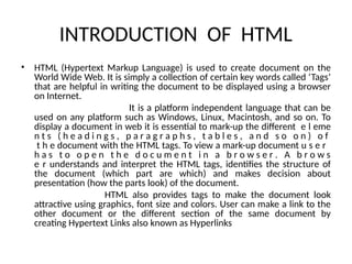 INTRODUCTION OF HTML
• HTML (Hypertext Markup Language) is used to create document on the
World Wide Web. It is simply a collection of certain key words called ‘Tags’
that are helpful in writing the document to be displayed using a browser
on Internet.
It is a platform independent language that can be
used on any platform such as Windows, Linux, Macintosh, and so on. To
display a document in web it is essential to mark-up the different e l eme
n t s ( h e a d i n g s , p a r a g r a p h s , t a b l e s , a n d s o o n ) o f
t h e document with the HTML tags. To view a mark-up document u s e r
h a s t o o p e n t h e d o c u m e n t i n a b r o w s e r . A b r o w s
e r understands and interpret the HTML tags, identifies the structure of
the document (which part are which) and makes decision about
presentation (how the parts look) of the document.
HTML also provides tags to make the document look
attractive using graphics, font size and colors. User can make a link to the
other document or the different section of the same document by
creating Hypertext Links also known as Hyperlinks
 