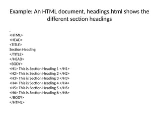 Example: An HTML document, headings.html shows the
different section headings
.
<HTML>
<HEAD>
<TITLE>
Section Heading
</TITLE>
</HEAD>
<BODY>
<H1> This is Section Heading 1 </H1>
<H2> This is Section Heading 2 </H2>
<H3> This is Section Heading 3 </H3>
<H4> This is Section Heading 4 </H4>
<H5> This is Section Heading 5 </H5>
<H6> This is Section Heading 6 </H6>
</BODY>
</HTML>
 