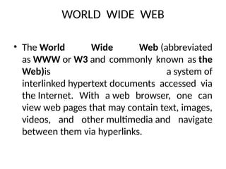 WORLD WIDE WEB
• The World Wide Web (abbreviated
as WWW or W3 and commonly known as the
Web)is a system of
interlinked hypertext documents accessed via
the Internet. With a web browser, one can
view web pages that may contain text, images,
videos, and other multimedia and navigate
between them via hyperlinks.
 