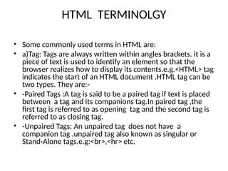 HTML TERMINOLGY
• Some commonly used terms in HTML are:
• a)Tag: Tags are always written within angles brackets. it is a
piece of text is used to identify an element so that the
browser realizes how to display its contents.e.g.<HTML> tag
indicates the start of an HTML document .HTML tag can be
two types. They are:-
• -Paired Tags :A tag is said to be a paired tag if text is placed
between a tag and its companions tag.In paired tag ,the
first tag is referred to as opening tag and the second tag is
referred to as closing tag.
• -Unpaired Tags: An unpaired tag does not have a
companion tag .unpaired tag also known as singular or
Stand-Alone tags.e.g:<br>,<hr> etc.
 