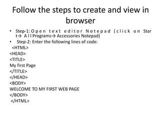 Follow the steps to create and view in
browser
• Step-1: O p e n t e x t e d i t o r N o t e p a d ( c l i c k o n Star
t→ A l l Programs→ Accessories Notepad)
• Step-2: Enter the following lines of code:
<HTML>
<HEAD>
<TITLE>
My first Page
</TITLE>
</HEAD>
<BODY>
WELCOME TO MY FIRST WEB PAGE
</BODY>
</HTML>
 