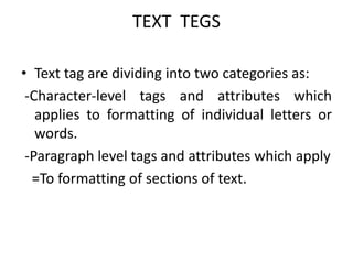 TEXT TEGS
• Text tag are dividing into two categories as:
-Character-level tags and attributes which
applies to formatting of individual letters or
words.
-Paragraph level tags and attributes which apply
=To formatting of sections of text.
 