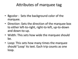 Attributes of marquee tag
• Bgcolor : Sets the background color of the
marquee.
• Direction :Sets the direction of the marquee box
to either left-to-right, right-to-left, up-to-down
and down-to-up.
• Width: This sets how wide the marquee should
be.
• Loop: This sets how many times the marquee
should 'Loop' its text. Each trip counts as one
loop.
 