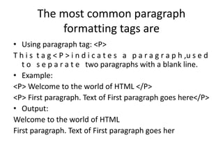 The most common paragraph
formatting tags are
• Using paragraph tag: <P>
T h i s t a g < P > i n d i c a t e s a p a r a g r a p h ,u s e d
t o s e p a r a t e two paragraphs with a blank line.
• Example:
<P> Welcome to the world of HTML </P>
<P> First paragraph. Text of First paragraph goes here</P>
• Output:
Welcome to the world of HTML
First paragraph. Text of First paragraph goes her
 