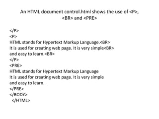 An HTML document control.html shows the use of <P>,
<BR> and <PRE>
</P>
<P>
HTML stands for Hypertext Markup Language.<BR>
It is used for creating web page. It is very simple<BR>
and easy to learn.<BR>
</P>
<PRE>
HTML stands for Hypertext Markup Language
It is used for creating web page. It is very simple
and easy to learn.
</PRE>
</BODY>
</HTML>
 