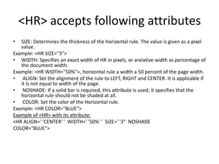 <HR> accepts following attributes
• SIZE: Determines the thickness of the horizontal rule. The value is given as a pixel
value.
Example: <HR SIZE="3">
• WIDTH: Specifies an exact width of HR in pixels, or arelative width as percentage of
the document width.
Example: <HR WIDTH="50%">, horizontal rule a width a 50 percent of the page width.
• ALIGN: Set the alignment of the rule to LEFT, RIGHT and CENTER. It is applicable if
it is not equal to width of the page.
• NOSHADE: If a solid bar is required, this attribute is used; it specifies that the
horizontal rule should not be shaded at all.
• COLOR: Set the color of the Horizontal rule.
Example: <HR COLOR="BLUE“>
Example of <HR> with its attribute:
<HR ALIGN=' 'CENTER' ' WIDTH=' '50%' ' SIZE=' '3" NOSHADE
COLOR="BLUE“>
 
