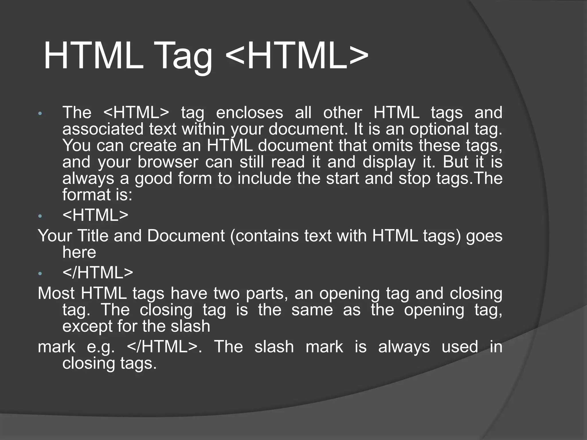 HTML Tag <HTML>
• The <HTML> tag encloses all other HTML tags and
associated text within your document. It is an optional tag.
You can create an HTML document that omits these tags,
and your browser can still read it and display it. But it is
always a good form to include the start and stop tags.The
format is:
• <HTML>
Your Title and Document (contains text with HTML tags) goes
here
• </HTML>
Most HTML tags have two parts, an opening tag and closing
tag. The closing tag is the same as the opening tag,
except for the slash
mark e.g. </HTML>. The slash mark is always used in
closing tags.
 