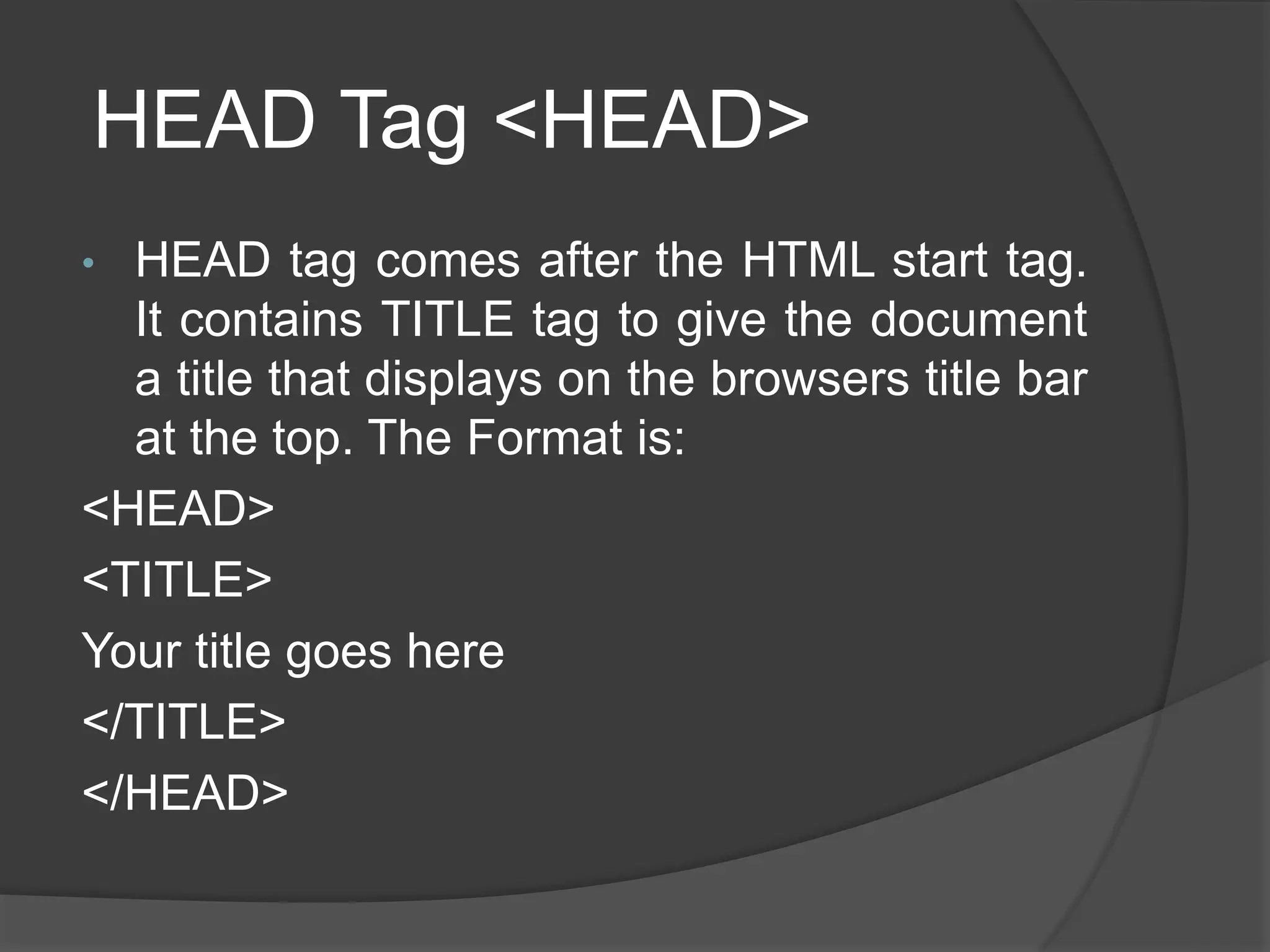HEAD Tag <HEAD>
• HEAD tag comes after the HTML start tag.
It contains TITLE tag to give the document
a title that displays on the browsers title bar
at the top. The Format is:
<HEAD>
<TITLE>
Your title goes here
</TITLE>
</HEAD>
 