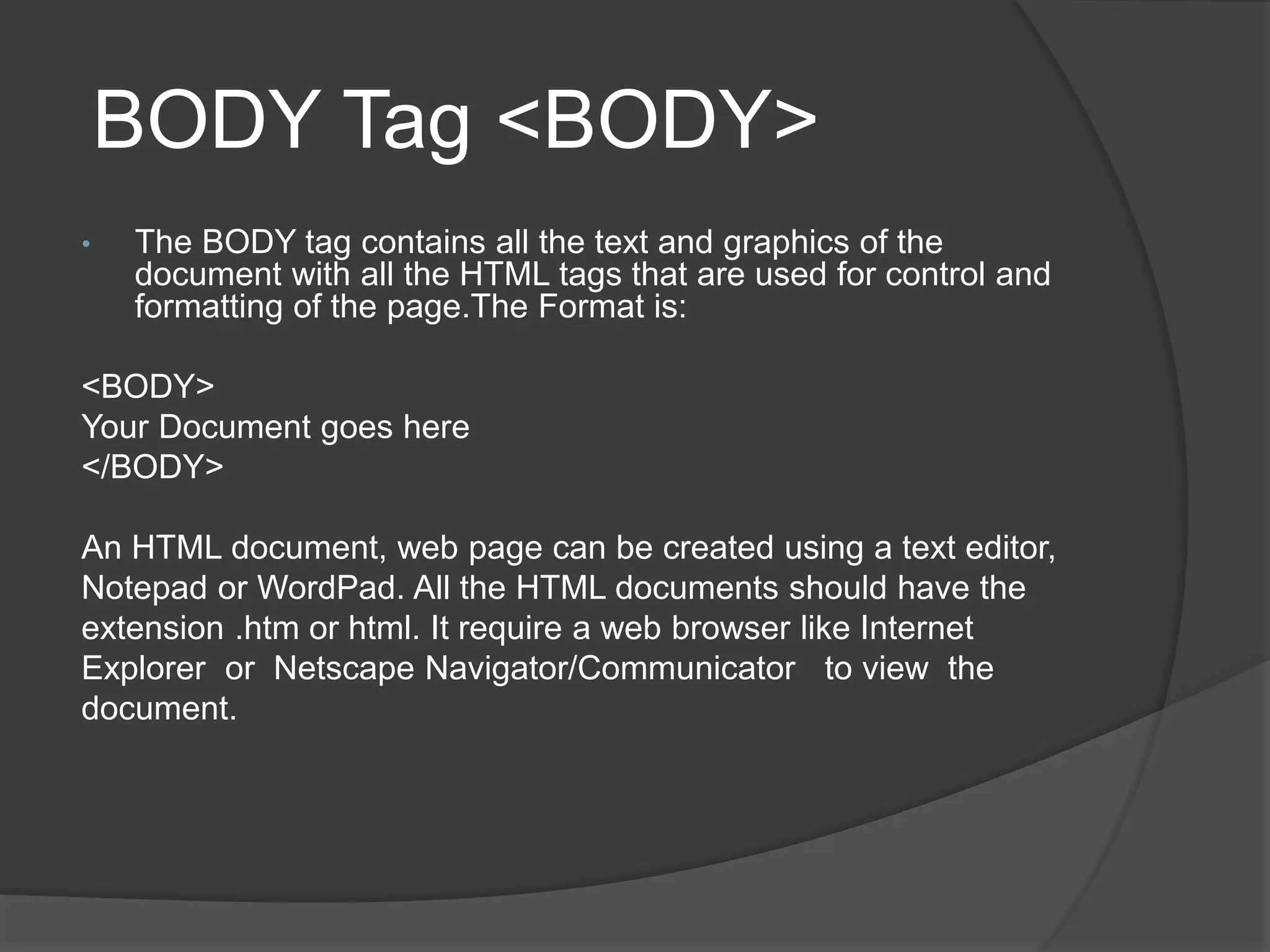 BODY Tag <BODY>
• The BODY tag contains all the text and graphics of the
document with all the HTML tags that are used for control and
formatting of the page.The Format is:
<BODY>
Your Document goes here
</BODY>
An HTML document, web page can be created using a text editor,
Notepad or WordPad. All the HTML documents should have the
extension .htm or html. It require a web browser like Internet
Explorer or Netscape Navigator/Communicator to view the
document.
 