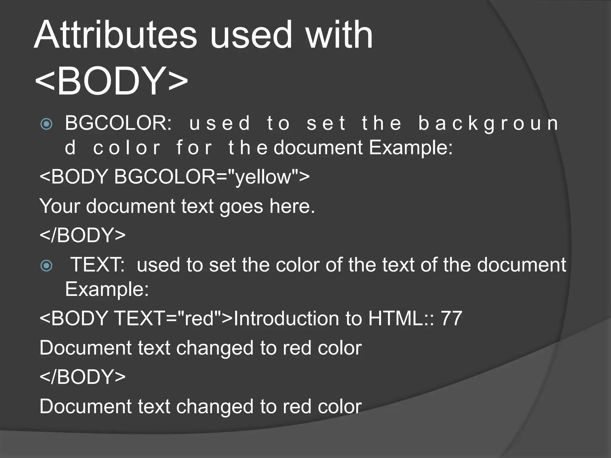 Attributes used with
<BODY>
 BGCOLOR: u s e d t o s e t t h e b a c k g r o u n
d c o l o r f o r t h e document Example:
<BODY BGCOLOR="yellow">
Your document text goes here.
</BODY>
 TEXT: used to set the color of the text of the document
Example:
<BODY TEXT="red">Introduction to HTML:: 77
Document text changed to red color
</BODY>
Document text changed to red color
 
