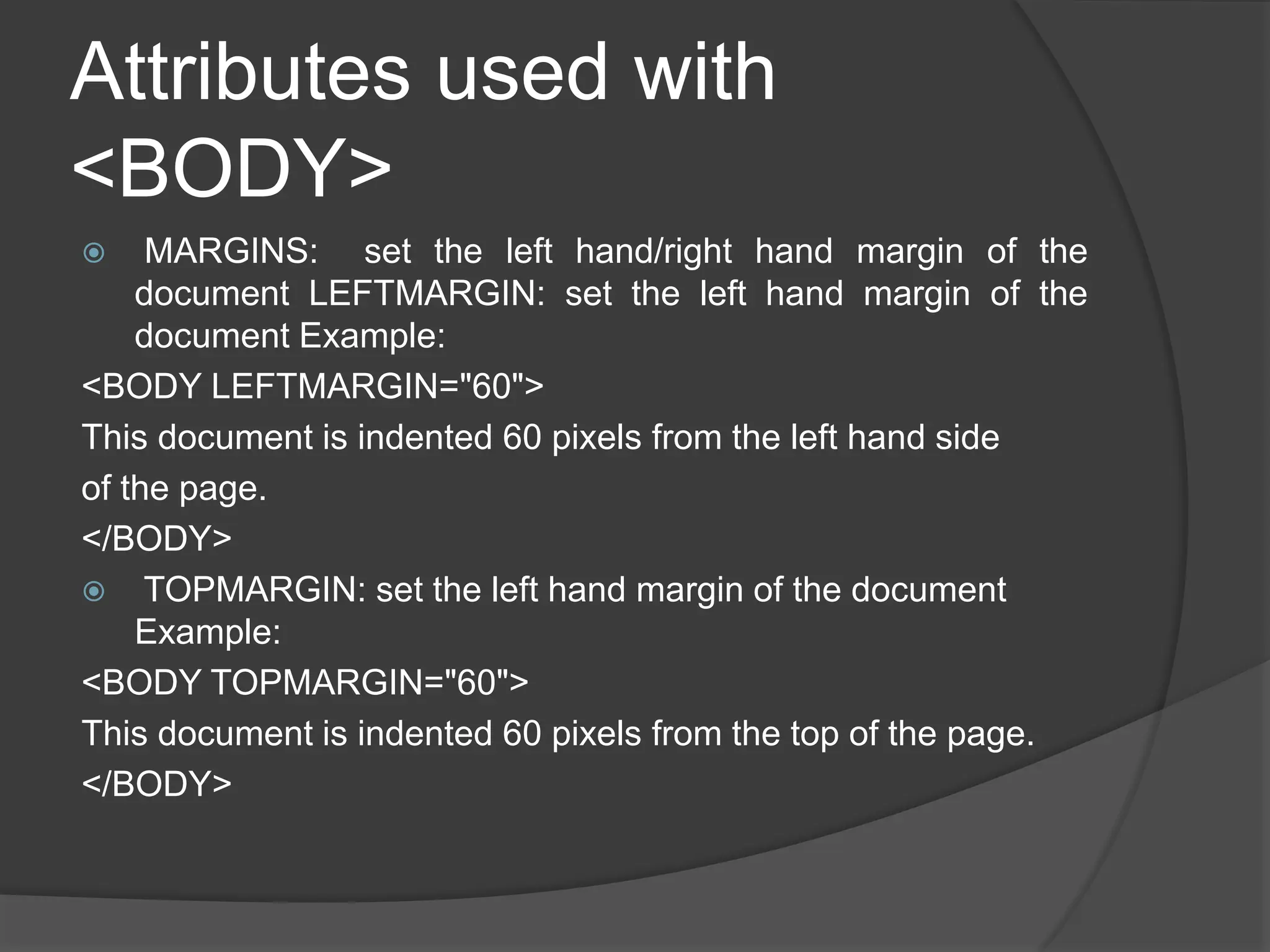 Attributes used with
<BODY>
 MARGINS: set the left hand/right hand margin of the
document LEFTMARGIN: set the left hand margin of the
document Example:
<BODY LEFTMARGIN="60">
This document is indented 60 pixels from the left hand side
of the page.
</BODY>
 TOPMARGIN: set the left hand margin of the document
Example:
<BODY TOPMARGIN="60">
This document is indented 60 pixels from the top of the page.
</BODY>
 
