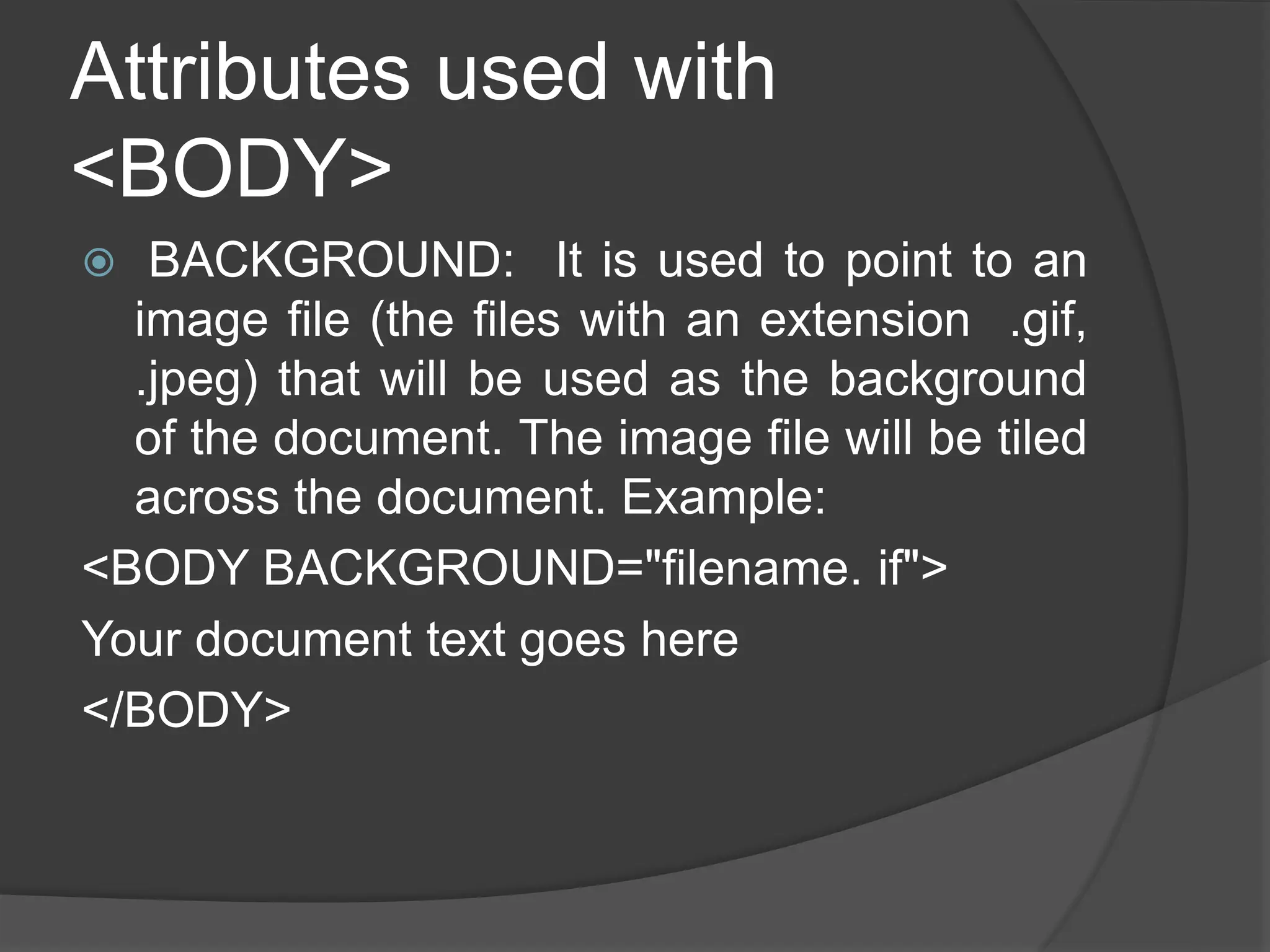 Attributes used with
<BODY>
 BACKGROUND: It is used to point to an
image file (the files with an extension .gif,
.jpeg) that will be used as the background
of the document. The image file will be tiled
across the document. Example:
<BODY BACKGROUND="filename. if">
Your document text goes here
</BODY>
 