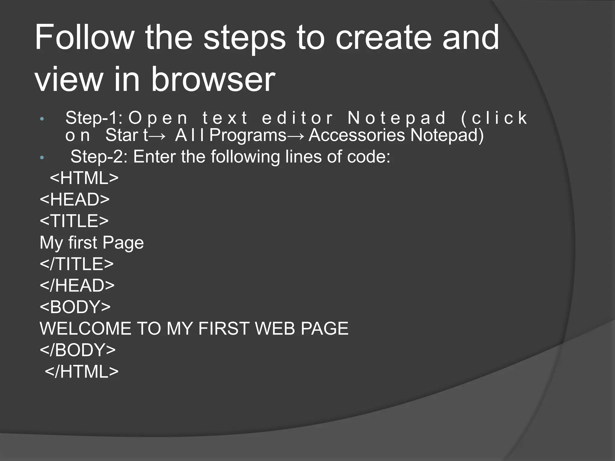 Follow the steps to create and
view in browser
• Step-1: O p e n t e x t e d i t o r N o t e p a d ( c l i c k
o n Star t→ A l l Programs→ Accessories Notepad)
• Step-2: Enter the following lines of code:
<HTML>
<HEAD>
<TITLE>
My first Page
</TITLE>
</HEAD>
<BODY>
WELCOME TO MY FIRST WEB PAGE
</BODY>
</HTML>
 