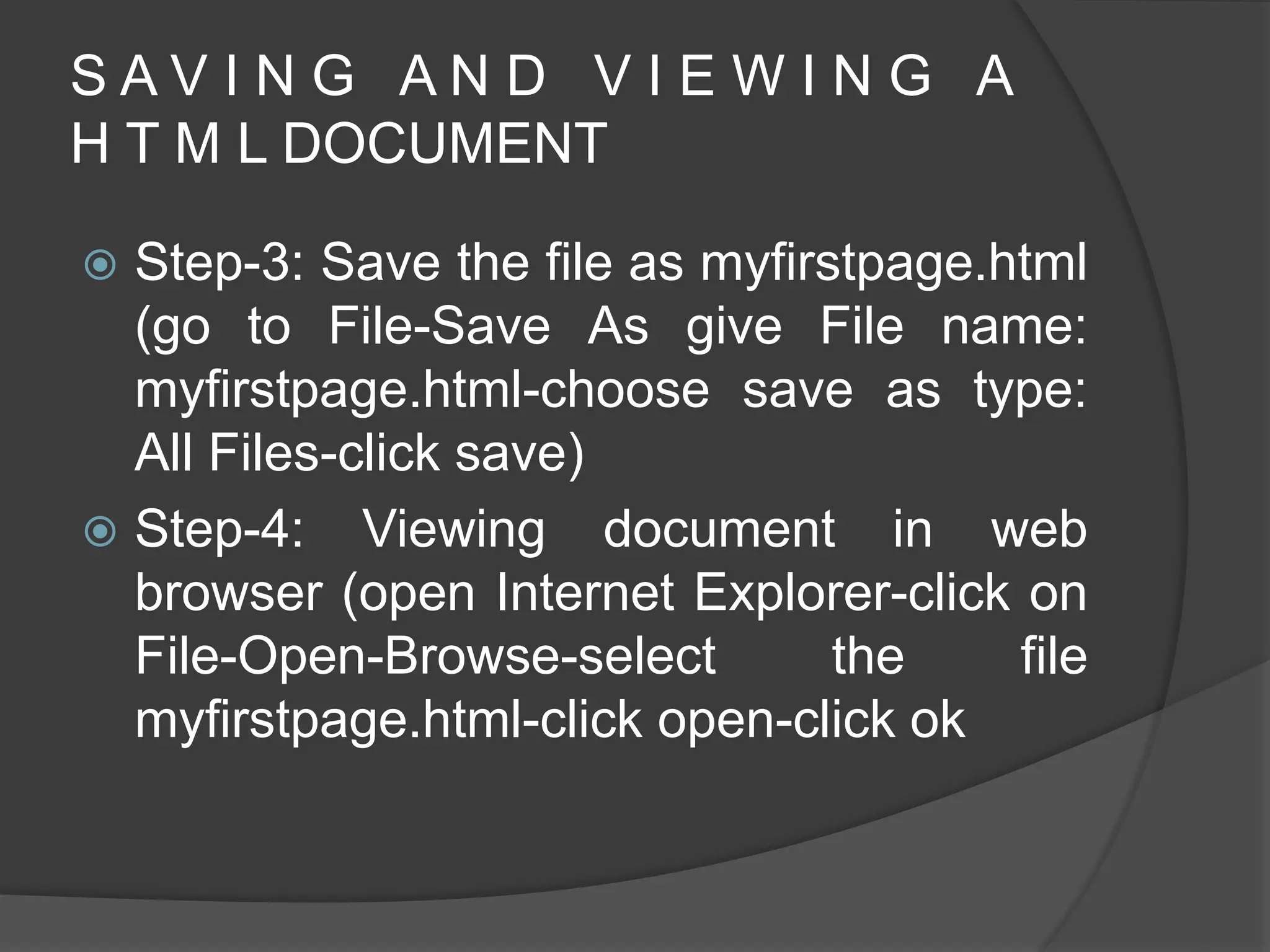 S A V I N G A N D V I E W I N G A
H T M L DOCUMENT
 Step-3: Save the file as myfirstpage.html
(go to File-Save As give File name:
myfirstpage.html-choose save as type:
All Files-click save)
 Step-4: Viewing document in web
browser (open Internet Explorer-click on
File-Open-Browse-select the file
myfirstpage.html-click open-click ok
 