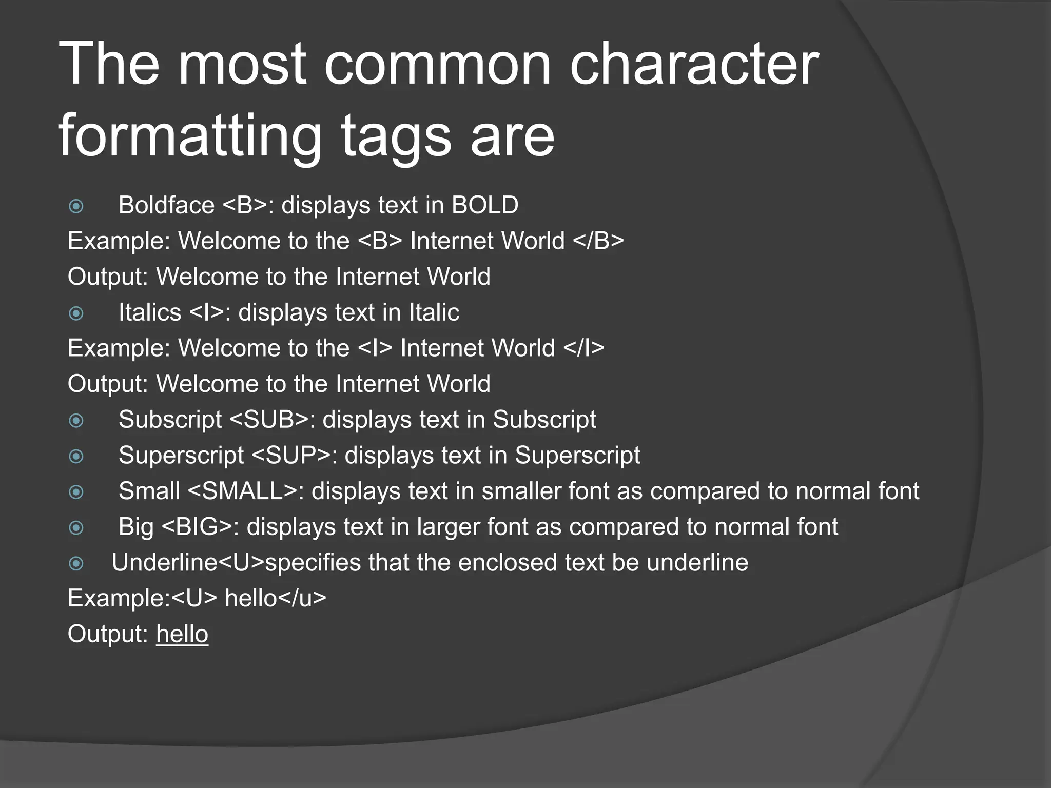 The most common character
formatting tags are
 Boldface <B>: displays text in BOLD
Example: Welcome to the <B> Internet World </B>
Output: Welcome to the Internet World
 Italics <I>: displays text in Italic
Example: Welcome to the <I> Internet World </I>
Output: Welcome to the Internet World
 Subscript <SUB>: displays text in Subscript
 Superscript <SUP>: displays text in Superscript
 Small <SMALL>: displays text in smaller font as compared to normal font
 Big <BIG>: displays text in larger font as compared to normal font
 Underline<U>specifies that the enclosed text be underline
Example:<U> hello</u>
Output: hello
 