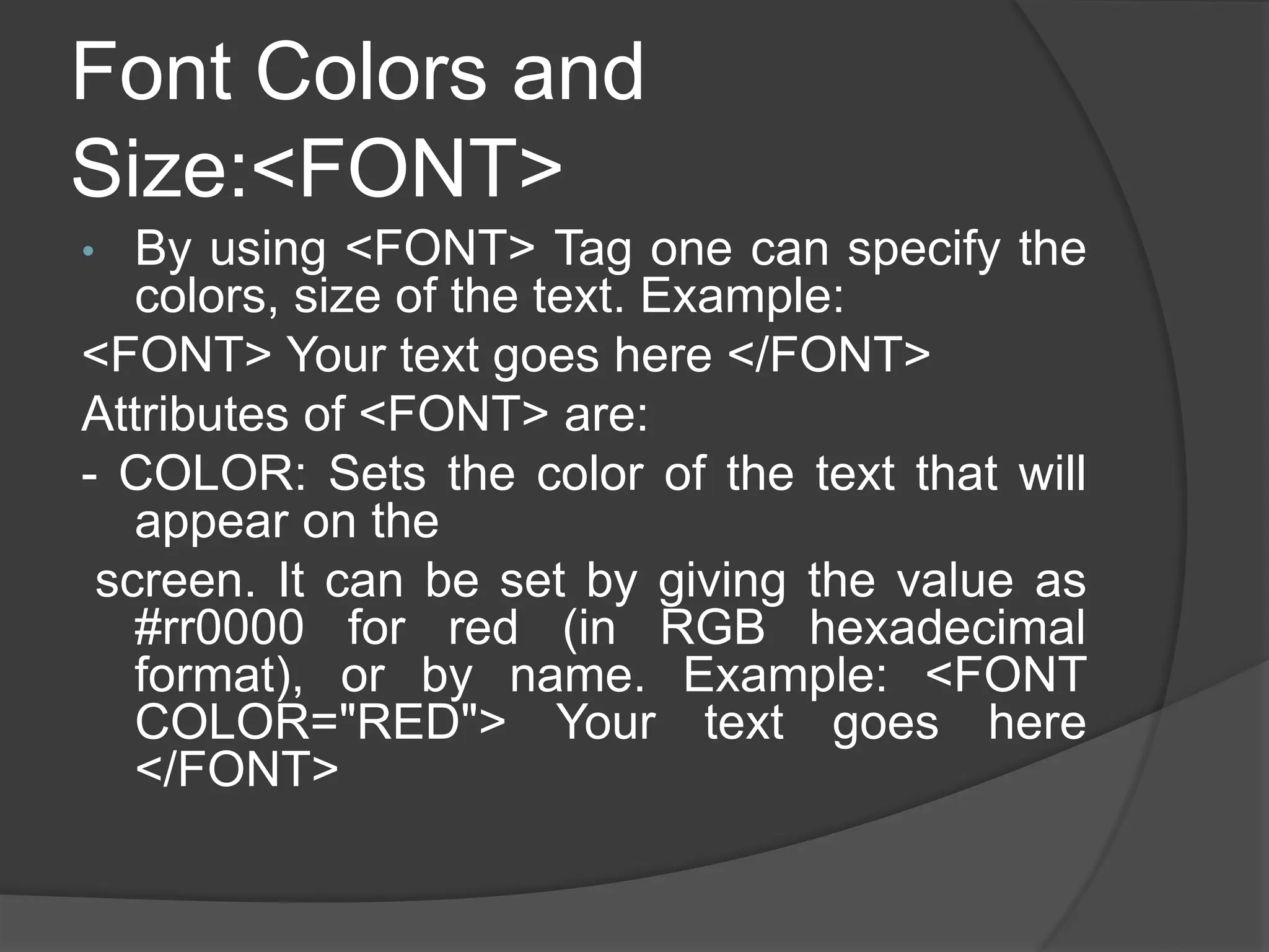 Font Colors and
Size:<FONT>
• By using <FONT> Tag one can specify the
colors, size of the text. Example:
<FONT> Your text goes here </FONT>
Attributes of <FONT> are:
- COLOR: Sets the color of the text that will
appear on the
screen. It can be set by giving the value as
#rr0000 for red (in RGB hexadecimal
format), or by name. Example: <FONT
COLOR="RED"> Your text goes here
</FONT>
 