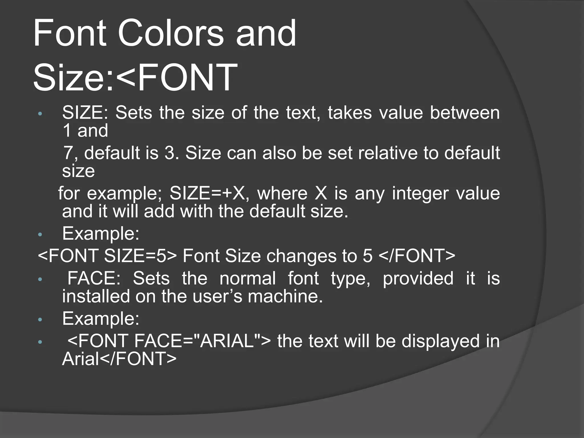 Font Colors and
Size:<FONT
• SIZE: Sets the size of the text, takes value between
1 and
7, default is 3. Size can also be set relative to default
size
for example; SIZE=+X, where X is any integer value
and it will add with the default size.
• Example:
<FONT SIZE=5> Font Size changes to 5 </FONT>
• FACE: Sets the normal font type, provided it is
installed on the user’s machine.
• Example:
• <FONT FACE="ARIAL"> the text will be displayed in
Arial</FONT>
 