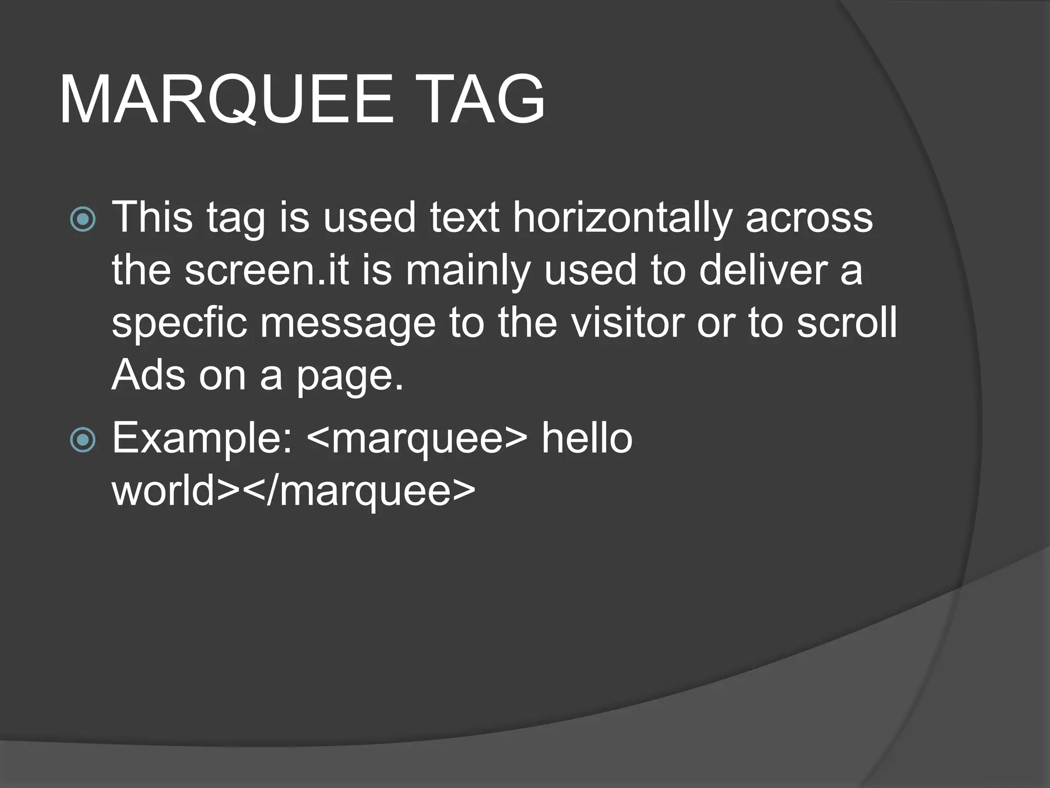 MARQUEE TAG
 This tag is used text horizontally across
the screen.it is mainly used to deliver a
specfic message to the visitor or to scroll
Ads on a page.
 Example: <marquee> hello
world></marquee>
 