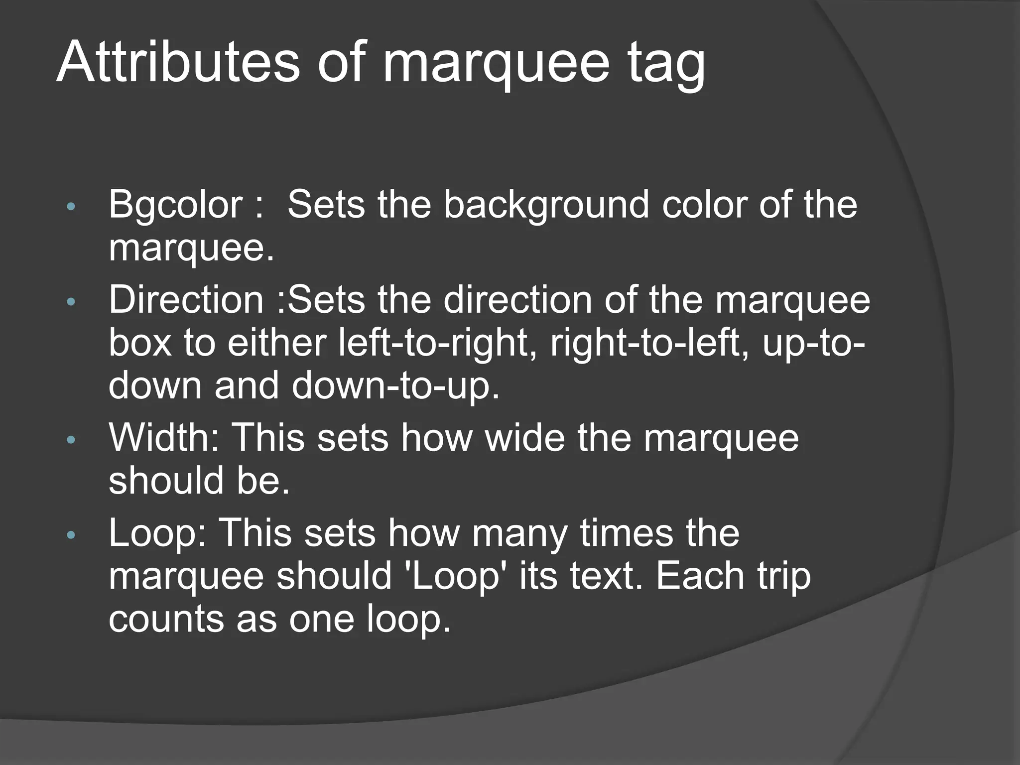 Attributes of marquee tag
• Bgcolor : Sets the background color of the
marquee.
• Direction :Sets the direction of the marquee
box to either left-to-right, right-to-left, up-to-
down and down-to-up.
• Width: This sets how wide the marquee
should be.
• Loop: This sets how many times the
marquee should 'Loop' its text. Each trip
counts as one loop.
 