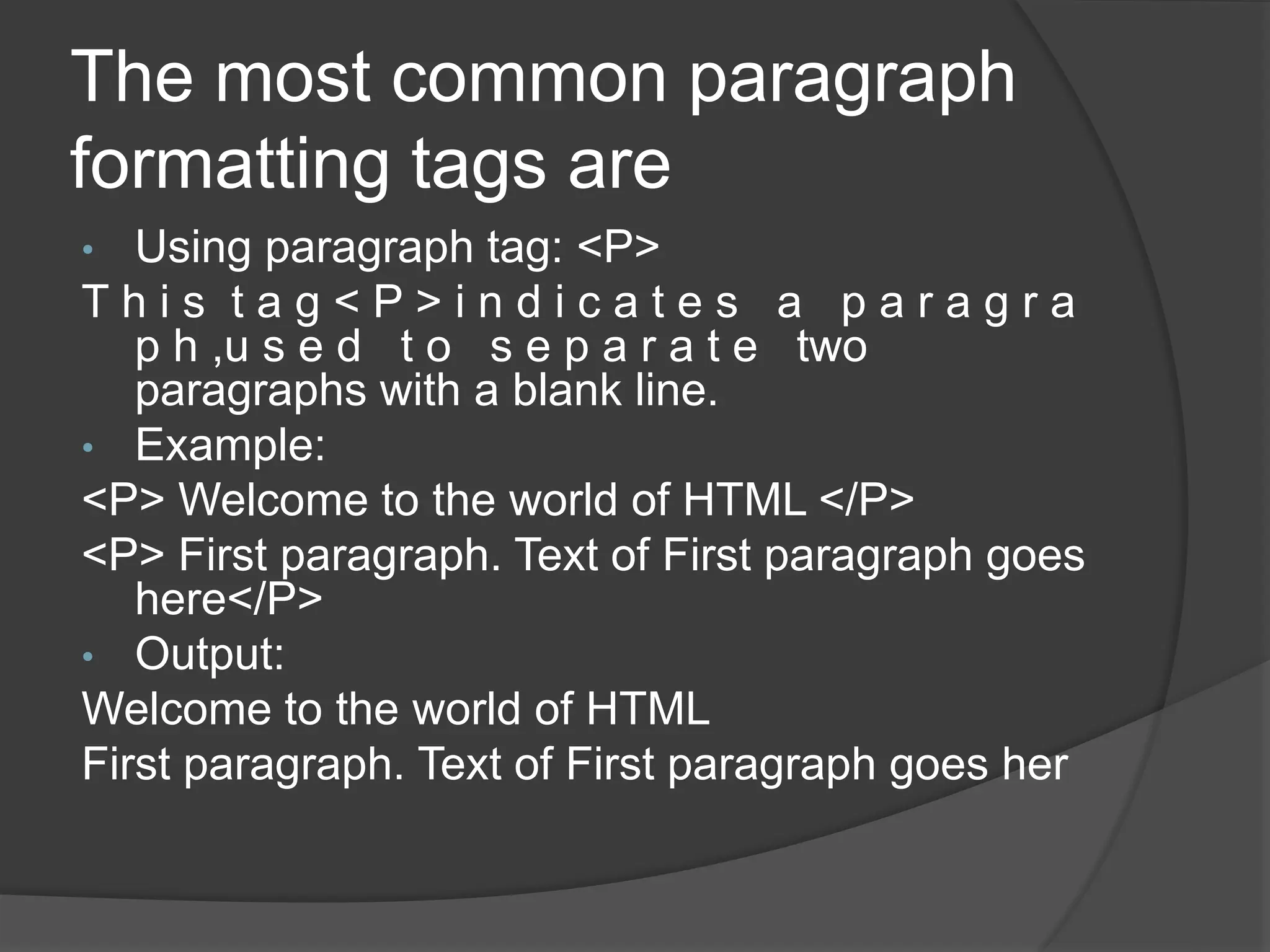 The most common paragraph
formatting tags are
• Using paragraph tag: <P>
T h i s t a g < P > i n d i c a t e s a p a r a g r a
p h ,u s e d t o s e p a r a t e two
paragraphs with a blank line.
• Example:
<P> Welcome to the world of HTML </P>
<P> First paragraph. Text of First paragraph goes
here</P>
• Output:
Welcome to the world of HTML
First paragraph. Text of First paragraph goes her
 