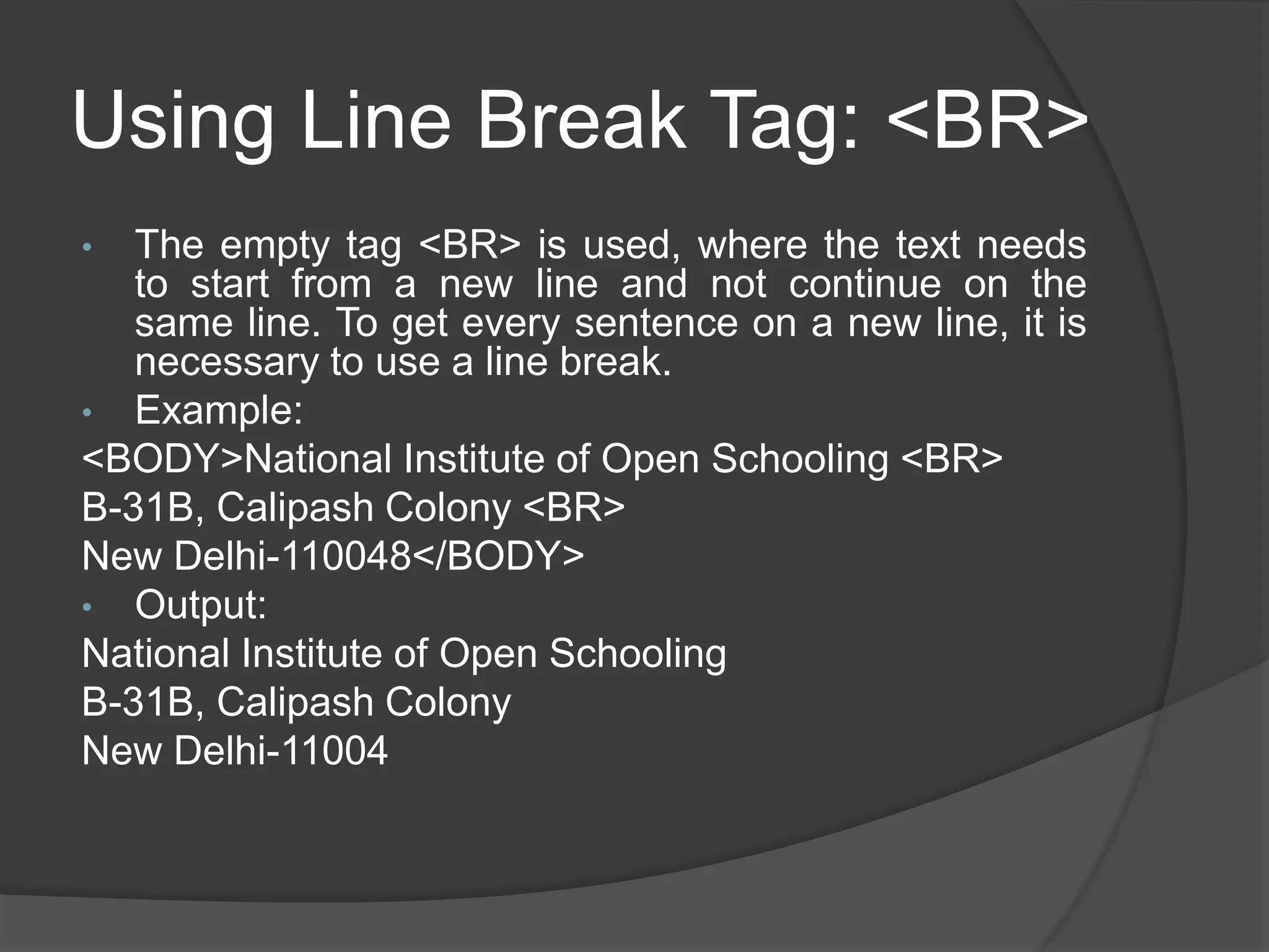 Using Line Break Tag: <BR>
• The empty tag <BR> is used, where the text needs
to start from a new line and not continue on the
same line. To get every sentence on a new line, it is
necessary to use a line break.
• Example:
<BODY>National Institute of Open Schooling <BR>
B-31B, Calipash Colony <BR>
New Delhi-110048</BODY>
• Output:
National Institute of Open Schooling
B-31B, Calipash Colony
New Delhi-11004
 