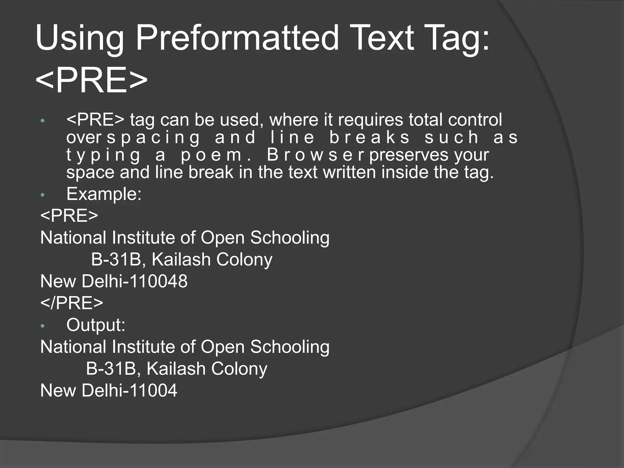 Using Preformatted Text Tag:
<PRE>
• <PRE> tag can be used, where it requires total control
over s p a c i n g a n d l i n e b r e a k s s u c h a s
t y p i n g a p o e m . B r o w s e r preserves your
space and line break in the text written inside the tag.
• Example:
<PRE>
National Institute of Open Schooling
B-31B, Kailash Colony
New Delhi-110048
</PRE>
• Output:
National Institute of Open Schooling
B-31B, Kailash Colony
New Delhi-11004
 