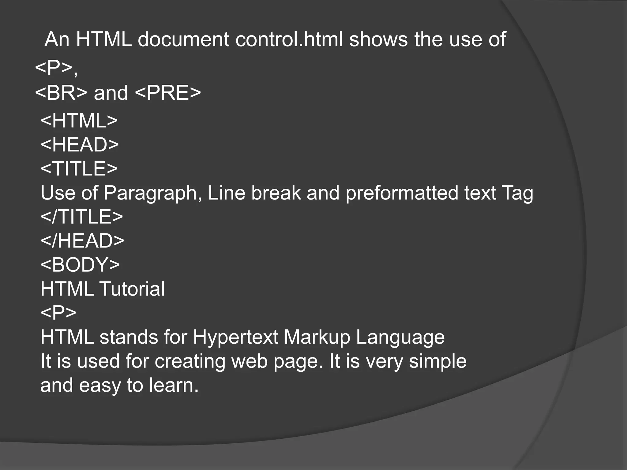 An HTML document control.html shows the use of
<P>,
<BR> and <PRE>
<HTML>
<HEAD>
<TITLE>
Use of Paragraph, Line break and preformatted text Tag
</TITLE>
</HEAD>
<BODY>
HTML Tutorial
<P>
HTML stands for Hypertext Markup Language
It is used for creating web page. It is very simple
and easy to learn.
 