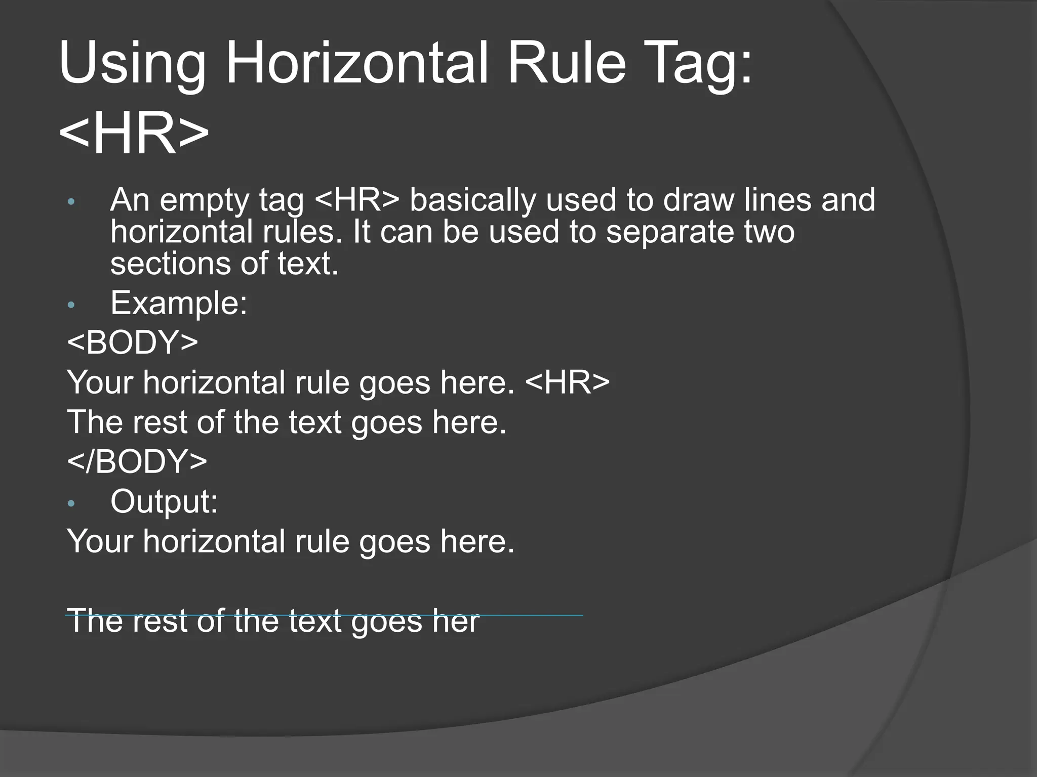Using Horizontal Rule Tag:
<HR>
• An empty tag <HR> basically used to draw lines and
horizontal rules. It can be used to separate two
sections of text.
• Example:
<BODY>
Your horizontal rule goes here. <HR>
The rest of the text goes here.
</BODY>
• Output:
Your horizontal rule goes here.
The rest of the text goes her
 