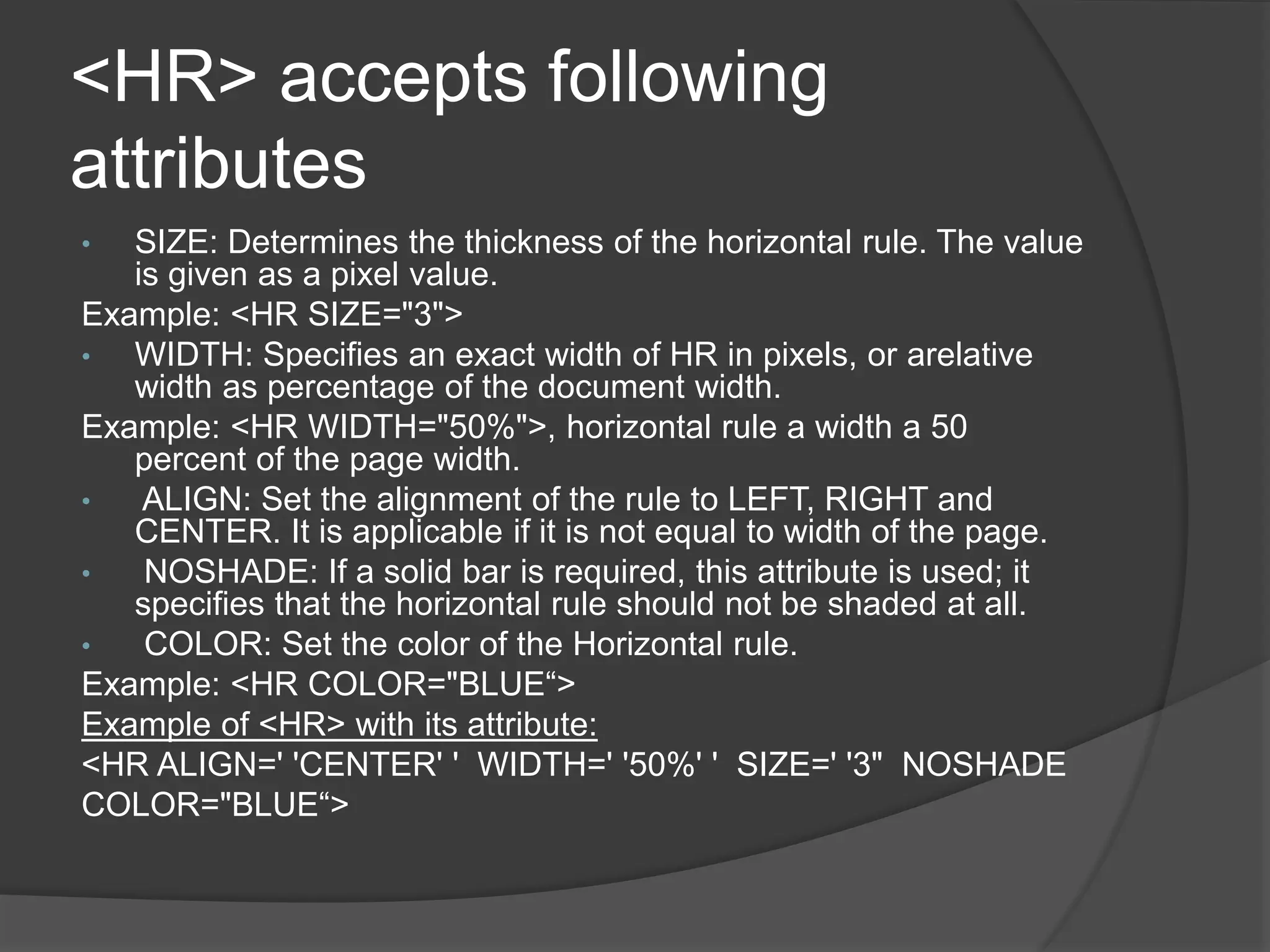<HR> accepts following
attributes
• SIZE: Determines the thickness of the horizontal rule. The value
is given as a pixel value.
Example: <HR SIZE="3">
• WIDTH: Specifies an exact width of HR in pixels, or arelative
width as percentage of the document width.
Example: <HR WIDTH="50%">, horizontal rule a width a 50
percent of the page width.
• ALIGN: Set the alignment of the rule to LEFT, RIGHT and
CENTER. It is applicable if it is not equal to width of the page.
• NOSHADE: If a solid bar is required, this attribute is used; it
specifies that the horizontal rule should not be shaded at all.
• COLOR: Set the color of the Horizontal rule.
Example: <HR COLOR="BLUE“>
Example of <HR> with its attribute:
<HR ALIGN=' 'CENTER' ' WIDTH=' '50%' ' SIZE=' '3" NOSHADE
COLOR="BLUE“>
 