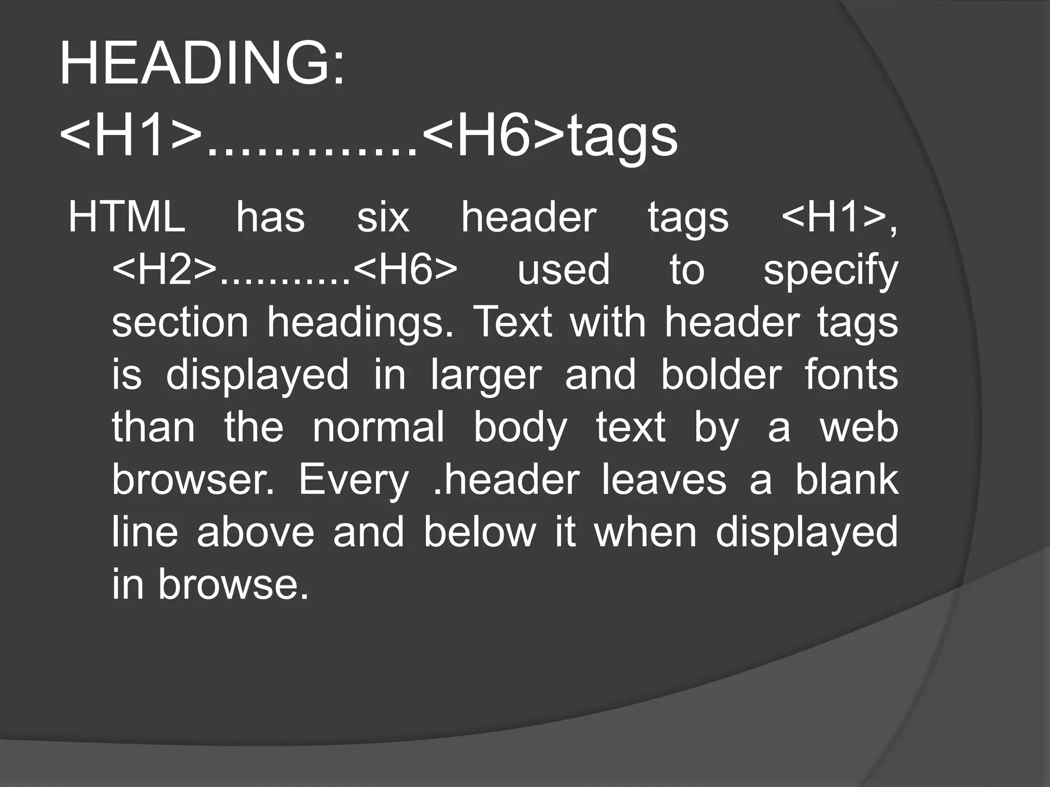 HEADING:
<H1>.............<H6>tags
HTML has six header tags <H1>,
<H2>...........<H6> used to specify
section headings. Text with header tags
is displayed in larger and bolder fonts
than the normal body text by a web
browser. Every .header leaves a blank
line above and below it when displayed
in browse.
 