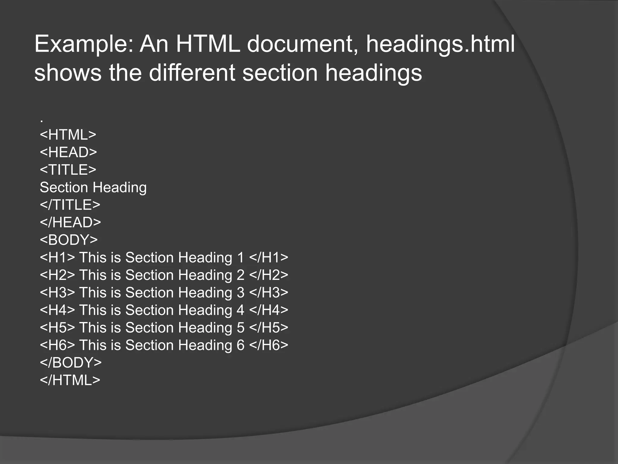 Example: An HTML document, headings.html
shows the different section headings
.
<HTML>
<HEAD>
<TITLE>
Section Heading
</TITLE>
</HEAD>
<BODY>
<H1> This is Section Heading 1 </H1>
<H2> This is Section Heading 2 </H2>
<H3> This is Section Heading 3 </H3>
<H4> This is Section Heading 4 </H4>
<H5> This is Section Heading 5 </H5>
<H6> This is Section Heading 6 </H6>
</BODY>
</HTML>
 