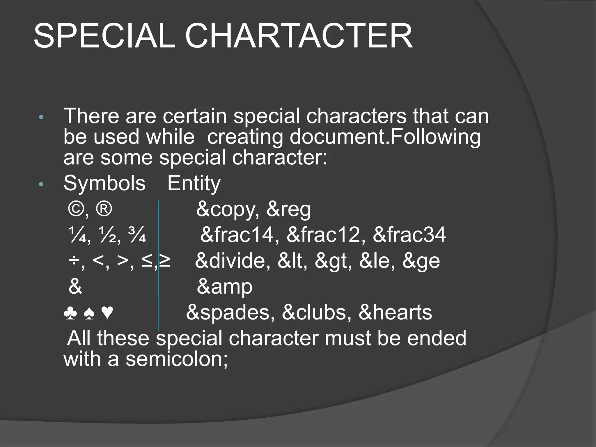 SPECIAL CHARTACTER
• There are certain special characters that can
be used while creating document.Following
are some special character:
• Symbols Entity
©, ® &copy, &reg
¼, ½, ¾ &frac14, &frac12, &frac34
÷, <, >, ≤,≥ &divide, &lt, &gt, &le, &ge
& &amp
♣ ♠ ♥ &spades, &clubs, &hearts
All these special character must be ended
with a semicolon;
 
